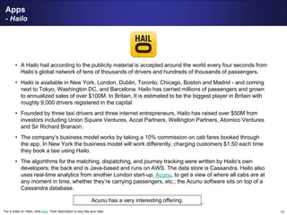 13
Apps
- Hailo
• A Hailo hail according to the publicity material is accepted around the world every four seconds from
Hailo’s global network of tens of thousands of drivers and hundreds of thousands of passengers.
• Hailo is available in New York, London, Dublin, Toronto, Chicago, Boston and Madrid - and coming
next to Tokyo, Washington DC, and Barcelona. Hailo has carried millions of passengers and grown
to annualized sales of over $100M. In Britain, It is estimated to be the biggest player in Britain with
roughly 9,000 drivers registered in the capital
• Founded by three taxi drivers and three internet entrepreneurs, Hailo has raised over $50M from
investors including Union Square Ventures, Accel Partners, Wellington Partners, Atomico Ventures
and Sir Richard Branson.
• The company’s business model works by taking a 10% commission on cab fares booked through
the app. In New York the business model will work differently, charging customers $1.50 each time
they book a taxi using Hailo.
• The algorithms for the matching, dispatching, and journey tracking were written by Hailo’s own
developers; the back end is Java-based and runs on AWS. The data store is Cassandra. Hailo also
uses real-time analytics from another London start-up, Acunu, to get a view of where all cabs are at
any moment in time, whether they’re carrying passengers, etc.; the Acunu software sits on top of a
Cassandra database.
Acunu has a very interesting offering.
For a video on Hailo, click here. Their description is very like your idea
 