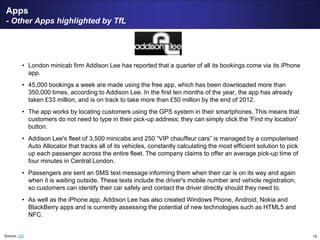 15
Apps
- Other Apps highlighted by TfL
• London minicab firm Addison Lee has reported that a quarter of all its bookings come via its iPhone
app.
• 45,000 bookings a week are made using the free app, which has been downloaded more than
350,000 times, according to Addison Lee. In the first ten months of the year, the app has already
taken £33 million, and is on track to take more than £50 million by the end of 2012.
• The app works by locating customers using the GPS system in their smartphones. This means that
customers do not need to type in their pick-up address; they can simply click the 'Find my location'
button.
• Addison Lee's fleet of 3,500 minicabs and 250 “VIP chauffeur cars” is managed by a computerised
Auto Allocator that tracks all of its vehicles, constantly calculating the most efficient solution to pick
up each passenger across the entire fleet. The company claims to offer an average pick-up time of
four minutes in Central London.
• Passengers are sent an SMS text message informing them when their car is on its way and again
when it is waiting outside. These texts include the driver's mobile number and vehicle registration,
so customers can identify their car safely and contact the driver directly should they need to.
• As well as the iPhone app, Addison Lee has also created Windows Phone, Android, Nokia and
BlackBerry apps and is currently assessing the potential of new technologies such as HTML5 and
NFC.
Source: CIO
 