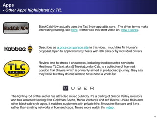 16
Apps
- Other Apps highlighted by TfL
BlackCab Now actually uses the Taxi Now app at its core. The driver terms make
interesting reading, see here. I rather like this short video on how it works.
Described as a price comparison site in this video, much like Mr Hunter’s
proposal. Open to applications by fleets with 30+ cars or by individual drivers
Review tend to stress it cheapness, including the discounted service to
Heathrow. TLCtaxi, aka @TweetaLondonCab, is a collective of licensed
London Taxi Drivers which is primarily aimed at pre-booked journey. They say
they tweet but they do not seem to have done a whole lot.
The lighting rod of the sector has attracted mixed publicity. It's a darling of Silicon Valley investors
and has attracted funding from Goldman Sachs, Menlo Ventures and Jeff Bezos. Unlike Hailo and
other black-cab-style apps, it matches customers with private hire, limousine-like cars and 4x4s
rather than existing networks of licensed cabs. To see more watch this video.
 