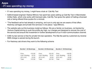 18
Apps
- If I was spending my money
• If I was spending my money, I might have a look at Cab My Taxi
• Salford-based engineer Vladica Mitrovic has spent two years setting up Cab My Taxi in Manchester.
Unlike Hailo, which only works with licensed cabs, Cab My Taxi gives the option of hailing a licensed
cab or being offered three quotes for a minicab.
• "The feedback we've had already is amazing, and ours is only app we are aware of that offers
Hackney carriages and private hire services in one place," says Mitrovic.
• The website sets out the business model as follows. We are a family run business, not backed by
Venture Capital aiming to push the profits sky high; our charges are designed to recover the cost of
the service and ensure the investment in further development of our hi tech communication channel.
• CAB my taxi service is free for private hire taxi operators. The 50p fee paid by customers by reverse
SMS charge is waived during the launch.
• For Hackney cab drivers they work to the following scheme
Source: cabmytaxi.com/
 