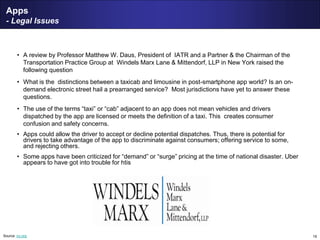 19
Apps
- Legal Issues
• A review by Professor Matthew W. Daus, President of IATR and a Partner & the Chairman of the
Transportation Practice Group at Windels Marx Lane & Mittendorf, LLP in New York raised the
following question
• What is the distinctions between a taxicab and limousine in post-smartphone app world? Is an on-
demand electronic street hail a prearranged service? Most jurisdictions have yet to answer these
questions.
• The use of the terms “taxi” or “cab” adjacent to an app does not mean vehicles and drivers
dispatched by the app are licensed or meets the definition of a taxi. This creates consumer
confusion and safety concerns.
• Apps could allow the driver to accept or decline potential dispatches. Thus, there is potential for
drivers to take advantage of the app to discriminate against consumers; offering service to some,
and rejecting others.
• Some apps have been criticized for “demand” or “surge” pricing at the time of national disaster. Uber
appears to have got into trouble for htis
Source: iru.org
 