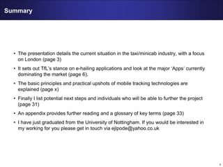 2
Summary
• The presentation details the current situation in the taxi/minicab industry, with a focus
on London (page 3)
• It sets out TfL’s stance on e-hailing applications and look at the major ‘Apps’ currently
dominating the market (page 6).
• The basic principles and practical upshots of mobile tracking technologies are
explained (page x)
• Finally I list potential next steps and individuals who will be able to further the project
(page 31)
• An appendix provides further reading and a glossary of key terms (page 33)
• I have just graduated from the University of Nottingham. If you would be interested in
my working for you please get in touch via ejlpode@yahoo.co.uk
 