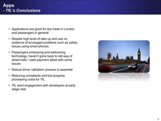 21
Apps
- TfL’s Conclusions
• Applications are good for taxi trade in London
and passengers in general
• Despite high level of take up and use no
evidence of envisaged problems such as safety
issues using smart phones
• Passengers embracing and welcoming
technology, haven’t gone back to old way of
street hails / cash payment albeit with some
issues
• Robust driver validation process is essential
• Reducing complaints and lost property
processing costs for TfL
• TfL want engagement with developers at early
stage vital
 