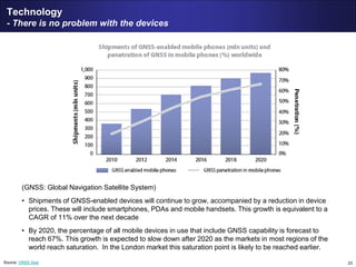 23
Technology
- There is no problem with the devices
(GNSS: Global Navigation Satellite System)
• Shipments of GNSS-enabled devices will continue to grow, accompanied by a reduction in device
prices. These will include smartphones, PDAs and mobile handsets. This growth is equivalent to a
CAGR of 11% over the next decade
• By 2020, the percentage of all mobile devices in use that include GNSS capability is forecast to
reach 67%. This growth is expected to slow down after 2020 as the markets in most regions of the
world reach saturation. In the London market this saturation point is likely to be reached earlier.
Source: GNSS Asia
 