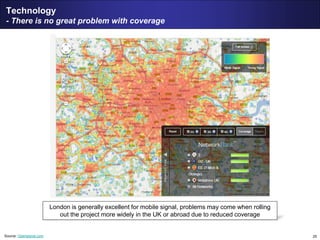 25
Technology
- There is no great problem with coverage
Source: Opensignal.com
London is generally excellent for mobile signal, problems may come when rolling
out the project more widely in the UK or abroad due to reduced coverage
 
