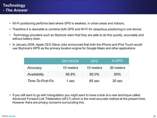 28
Technology
- The Answer
• Wi-Fi positioning performs best where GPS is weakest, in urban areas and indoors,
• Therefore it is desirable to combine both GPS and Wi-Fi for ubiquitous positioning in one device.
• Technology providers such as Skyhook claim that they are able to do this quickly, accurately and
without battery drain.
• In January 2008, Apple CEO Steve Jobs announced that both the iPhone and iPod Touch would
use Skyhook's WPS as the primary location engine for Google Maps and other applications
• If you still want to go with triangulation you might want to have a look at a new technique called
Advanced Forward Link Trilateration (AFLT) which is the most accurate method at the present time.
However there are privacy concerns surrounding this.
SKYHOOK GPS A-GPS
Accuracy 10 meters 10 meters 30 meters
Availability 99.8% 80.0% 95%
Time-To-First-Fix 1 sec 65 sec 30 sec
Source: Skyhook
 