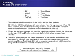 29
Technology
- Working with the Networks
• There may be an excellent opportunity for you to work with one of the networks.
• EE, Telefonica UK (O2) and Vodafone UK, which between them, they represent over 80% of UK
mobile customers, have recently entered into a joint venture. Weve was formed to create and
accelerate the development of mobile marketing and wallet services in the UK.
• EE have also been doing side deal with Ipsos Mori o analyse anonymised mobile phone usage data
from the telco, which has 27 million customers, and offer insights to businesses and local
authorities.
• Telefónica Digital (@tefdigital) was formed in September 2011 to lead this drive and seize new
opportunities for Telefónica in the digital world. The unit expects to create annual revenues of
approximately €5bn for Telefónica by 2015 with an annual revenue growth rate of 20%, as well as
driving considerable additional benefits to Telefónica operations.
• EE
• giffgaff
• O2
• TalkTalk
• Tesco Mobile
• Three
• Virgin Mobile
• Vodafone
All of the networks are open for business.
They want to create revenue from the data they hold.
Source: Weve, Information Age and Telefónica
 