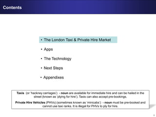 3
Contents
• The London Taxi & Private Hire Market
• Apps
• The Technology
• Next Steps
• Appendixes
Taxis (or ‘hackney carriages’) - noun are available for immediate hire and can be hailed in the
street (known as ‘plying for hire’). Taxis can also accept pre-bookings.
Private Hire Vehicles (PHVs) (sometimes known as ‘minicabs’) - noun must be pre-booked and
cannot use taxi ranks. It is illegal for PHVs to ply for hire.
 