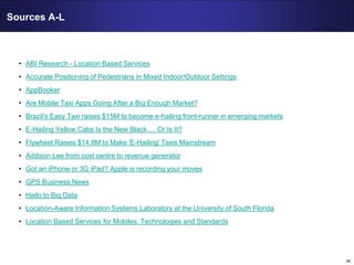 34
Sources A-L
• ABI Research - Location Based Services
• Accurate Positioning of Pedestrians in Mixed Indoor/Outdoor Settings
• AppBooker
• Are Mobile Taxi Apps Going After a Big Enough Market?
• Brazil’s Easy Taxi raises $15M to become e-hailing front-runner in emerging markets
• E-Hailing Yellow Cabs Is the New Black … Or Is It?
• Flywheel Raises $14.8M to Make 'E-Hailing' Taxis Mainstream
• Addison Lee from cost centre to revenue generator
• Got an iPhone or 3G iPad? Apple is recording your moves
• GPS Business News
• Hailo to Big Data
• Location-Aware Information Systems Laboratory at the University of South Florida
• Location Based Services for Mobiles: Technologies and Standards
 