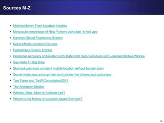 35
Sources M-Z
• Making Money From Location Insights
• Minuscule percentage of New Yorkers using taxi ‘e-hail’ app
• Navizon Global Positioning System
• Nokia Mobile Location Services
• Pedestrian Position Tracker
• Positional Accuracy of Assisted GPS Data from High-Sensitivity GPS-enabled Mobile Phones
• Say Hailo To Big Data
• Skyhook promises constant mobile location without battery drain
• Social media use amongst taxi and private hire drivers and customers
• Taxi Fares and Tariff Consultation2013
• The Anderson Shelter
• Wheely, Drivr, Uber or Addison Lee?
• Where is the Money in Location-based Services?
 