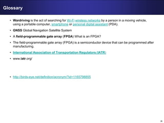 36
Glossary
• Wardriving is the act of searching for Wi-Fi wireless networks by a person in a moving vehicle,
using a portable computer, smartphone or personal digital assistant (PDA).
• GNSS Global Navigation Satellite System
• A field-programmable gate array (FPGA) What is an FPGA?
• The field-programmable gate array (FPGA) is a semiconductor device that can be programmed after
manufacturing.
• International Association of Transportation Regulators (IATR)
• www.iatr.org/
• http://birds-eye.net/definition/acronym/?id=1165798855
 