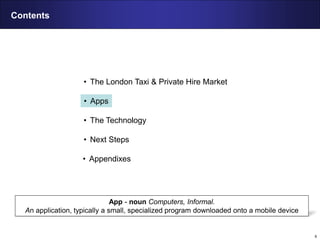6
Contents
• The London Taxi & Private Hire Market
• Apps
• The Technology
• Next Steps
• Appendixes
App - noun Computers, Informal.
An application, typically a small, specialized program downloaded onto a mobile device
 