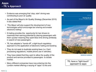 7
Apps
- TfL’s Approach
• Evidence was emerging that ‘stop, start’ driving was
contributing to poor air quality
• As part of the Mayor's Air Quality Strategy (December 2010)
it was stated that:
• “The Mayor will also support the development of new
technologies which encourage taxi sharing and enable
electronic hailing”.
• E-hailing provides the opportunity for taxi drivers to
maximise their earning potential by placing passengers with
them quicker meaning they spent less time driving aimlessly
in search of new passengers .
• TfL has adopted a “hands off”, a light touch regulatory
approach to the application of electronic hailing and booking
• They do not seek to duplicate existing laws (i.e. Card
processing regulations, mobile phone use in vehicles)
• They have stated that they want to allow the quality of the
product and service provided to passengers to dictate
market.
• Many different companies have now entering into the
London market offering a varying of “apps” to this end
Source: TfL
TfL have a “light touch”
approach to apps
 