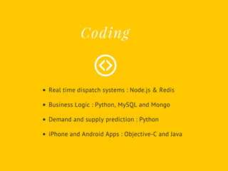 Real time dispatch systems : Node.js & Redis
Business Logic : Python, MySQL and Mongo
Demand and supply prediction : Python
iPhone and Android Apps : Objective-C and Java
Coding
 