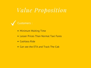 Value Proposition
Customers :
Minimum Waiting Time
Lesser Prices Than Normal Taxi Fares
Cashless Ride
Can see the ETA and Track The Cab
 