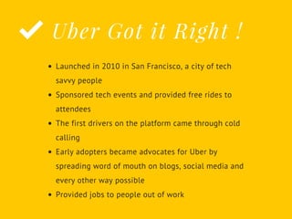 Uber Got it Right !
Launched in 2010 in San Francisco, a city of tech
savvy people
Sponsored tech events and provided free rides to
attendees
The first drivers on the platform came through cold
calling
Early adopters became advocates for Uber by
spreading word of mouth on blogs, social media and
every other way possible
Provided jobs to people out of work
 