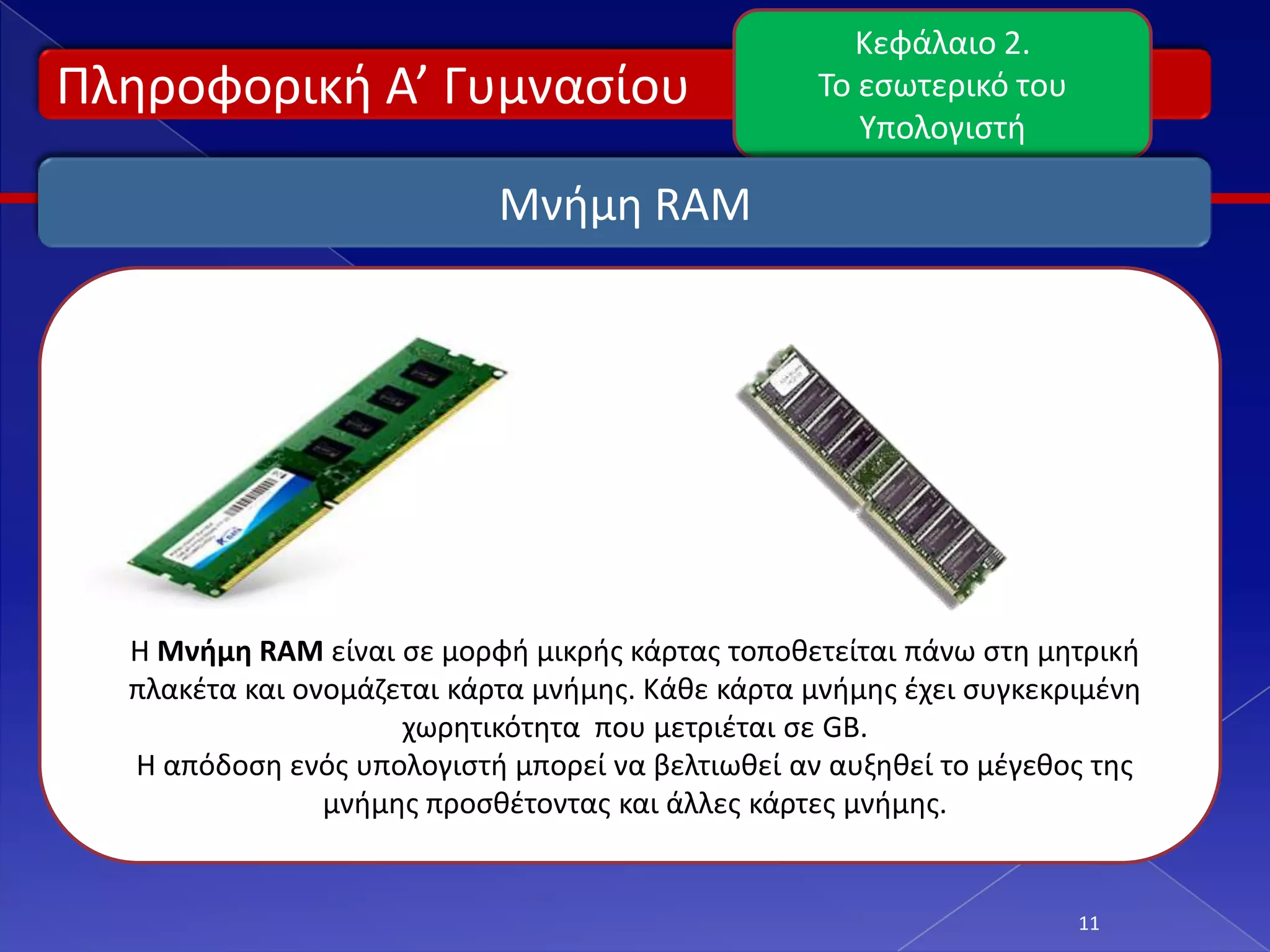 Κεφάλαιο 2.
Πλθροφορικι Α’ Γυμναςίου                           Το εςωτερικό του
                                                      Υπολογιςτι

                            Μνιμθ RAM




  Η Μνήμη RAM είναι ςε μορφι μικρισ κάρτασ τοποκετείται πάνω ςτθ μθτρικι
  πλακζτα και ονομάηεται κάρτα μνιμθσ. Κάκε κάρτα μνιμθσ ζχει ςυγκεκριμζνθ
                     χωρθτικότθτα που μετριζται ςε GB.
  Η απόδοςθ ενόσ υπολογιςτι μπορεί να βελτιωκεί αν αυξθκεί το μζγεκοσ τθσ
                μνιμθσ προςκζτοντασ και άλλεσ κάρτεσ μνιμθσ.


                                                                      11
 