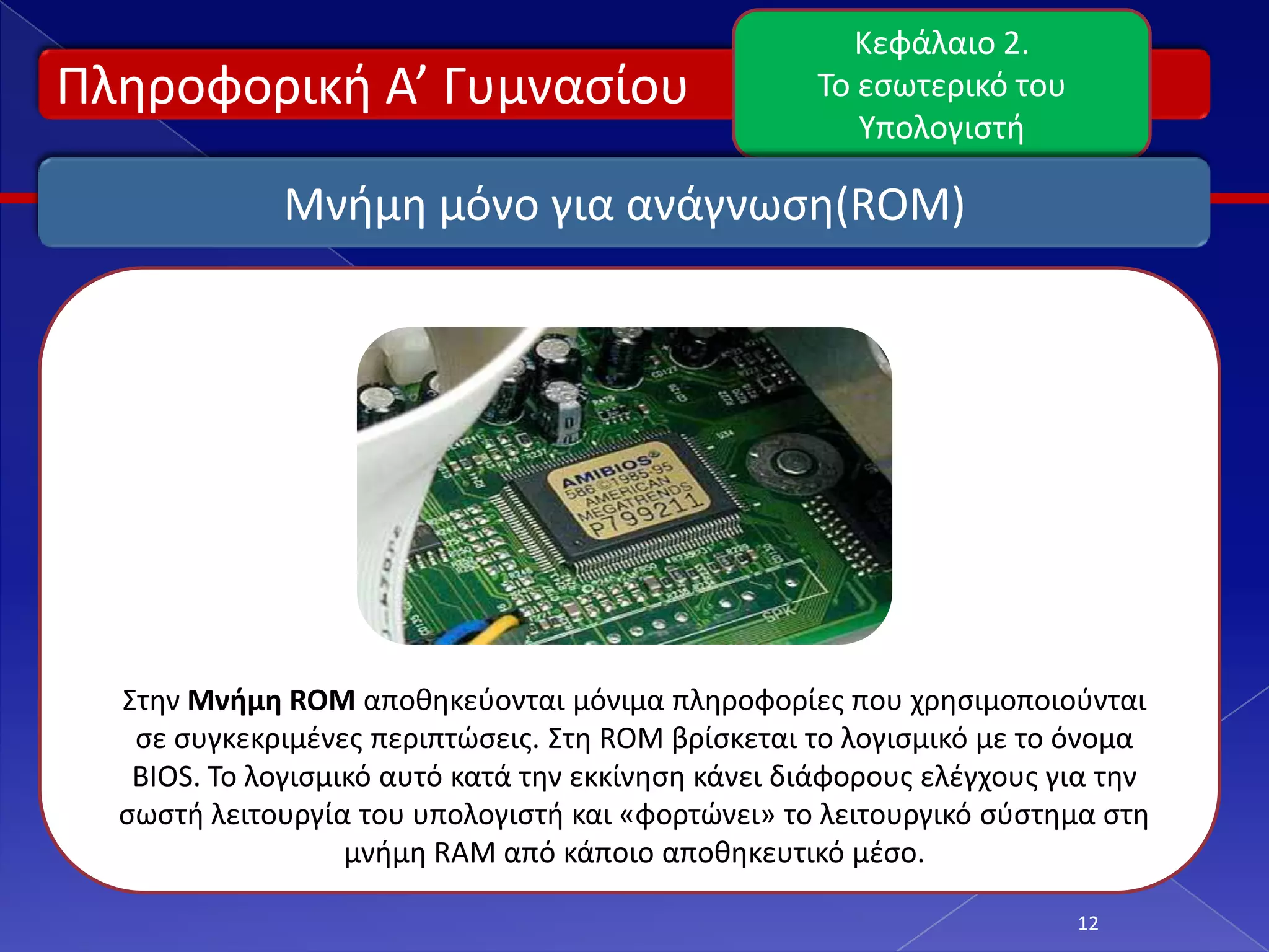 Κεφάλαιο 2.
Πλθροφορικι Α’ Γυμναςίου                            Το εςωτερικό του
                                                       Υπολογιςτι

             Μνιμθ μόνο για ανάγνωςθ(ROM)




  Στθν Μνήμη ROM αποκθκεφονται μόνιμα πλθροφορίεσ που χρθςιμοποιοφνται
   ςε ςυγκεκριμζνεσ περιπτϊςεισ. Στθ ROM βρίςκεται το λογιςμικό με το όνομα
   BIOS. Το λογιςμικό αυτό κατά τθν εκκίνθςθ κάνει διάφορουσ ελζγχουσ για τθν
  ςωςτι λειτουργία του υπολογιςτι και «φορτϊνει» το λειτουργικό ςφςτθμα ςτθ
                   μνιμθ RAM από κάποιο αποκθκευτικό μζςο.

                                                                       12
 