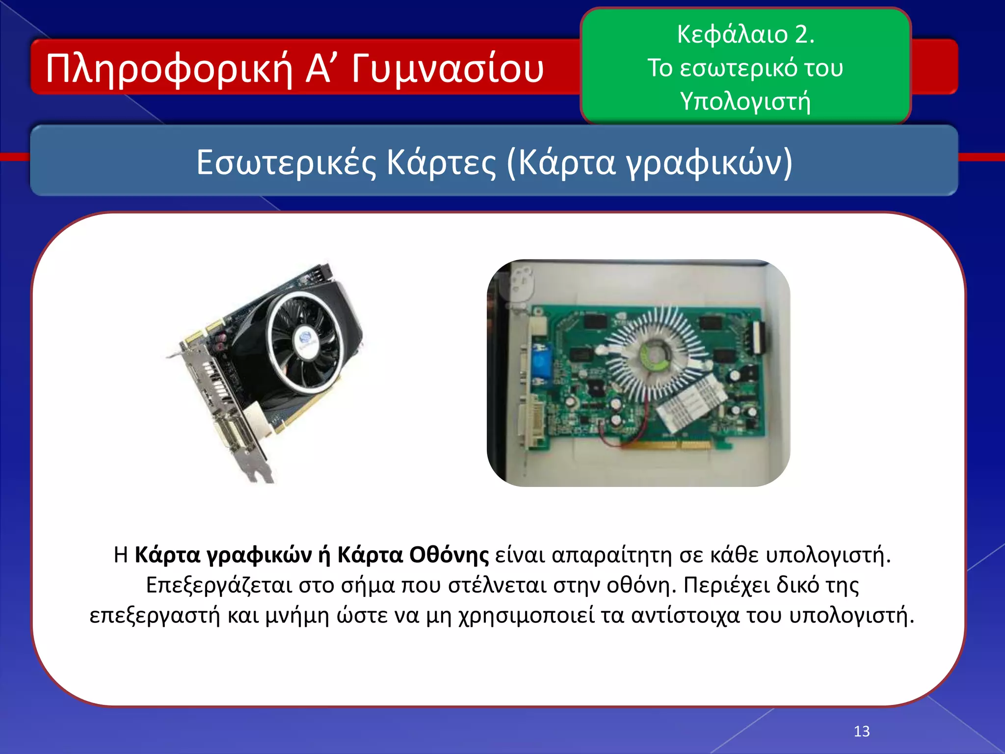 Κεφάλαιο 2.
Πλθροφορικι Α’ Γυμναςίου                            Το εςωτερικό του
                                                       Υπολογιςτι

           Εςωτερικζσ Κάρτεσ (Κάρτα γραφικϊν)




    Η Κάρτα γραφικών ή Κάρτα Οθόνησ είναι απαραίτθτθ ςε κάκε υπολογιςτι.
       Επεξεργάηεται ςτο ςιμα που ςτζλνεται ςτθν οκόνθ. Περιζχει δικό τθσ
  επεξεργαςτι και μνιμθ ϊςτε να μθ χρθςιμοποιεί τα αντίςτοιχα του υπολογιςτι.



                                                                       13
 