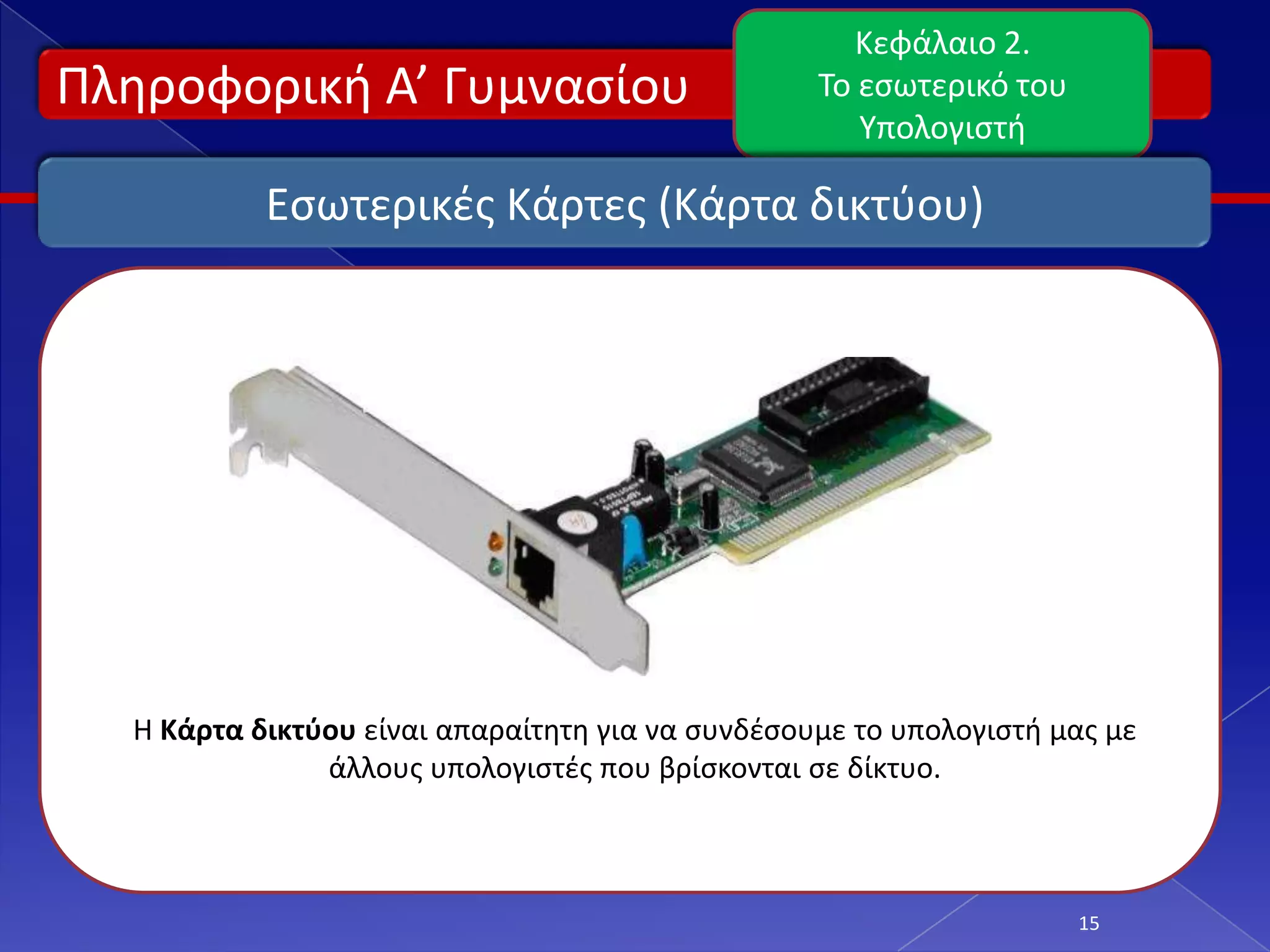 Κεφάλαιο 2.
Πλθροφορικι Α’ Γυμναςίου                          Το εςωτερικό του
                                                     Υπολογιςτι

           Εςωτερικζσ Κάρτεσ (Κάρτα δικτφου)




  Η Κάρτα δικτφου είναι απαραίτθτθ για να ςυνδζςουμε το υπολογιςτι μασ με
               άλλουσ υπολογιςτζσ που βρίςκονται ςε δίκτυο.



                                                                     15
 