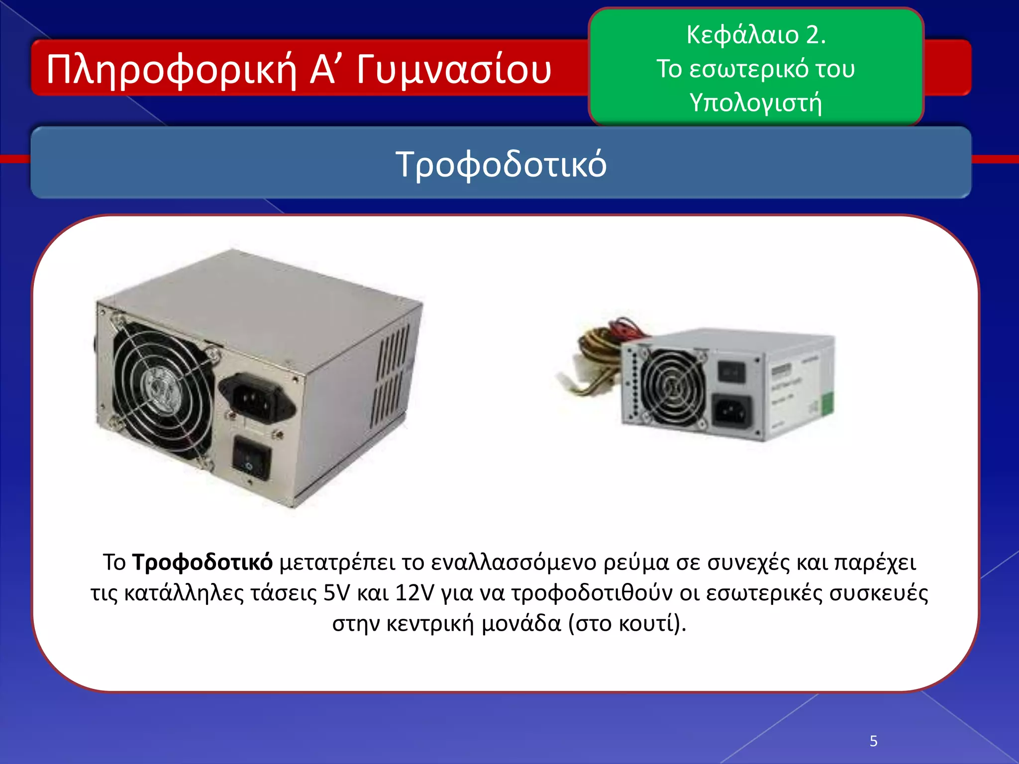 Κεφάλαιο 2.
Πλθροφορικι Α’ Γυμναςίου                             Το εςωτερικό του
                                                        Υπολογιςτι

                             Τροφοδοτικό




   Το Τροφοδοτικό μετατρζπει το εναλλαςςόμενο ρεφμα ςε ςυνεχζσ και παρζχει
  τισ κατάλλθλεσ τάςεισ 5V και 12V για να τροφοδοτικοφν οι εςωτερικζσ ςυςκευζσ
                         ςτθν κεντρικι μονάδα (ςτο κουτί).



                                                                        5
 