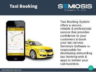 Taxi Booking
WWW.SEMIOSISSOFTWARE.COM
1
Taxi Booking System
offers a secure,
reliable & professional
service that provides
confidence to your
customers to book
your taxi service.
Semiosis Software is
responsible for
developing astounding
taxi booking web &
apps to bolster your
cab business.
 