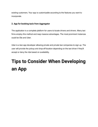 existing customers. Your app is customizable according to the features you want to
incorporate.
2. App for booking taxis from Aggregator
The application is a complete platform for users to locate drivers and drivers. Many taxi
firms employ this method and reap massive advantages. The most prominent instances
could be Ola and Uber.
Uber is a taxi app developer allowing private and private taxi companies to sign up. The
user will provide the pickup and drop-off location depending on the taxi driver if they'll
accept or deny the ride based on availability.
Tips to Consider When Developing
an App
 