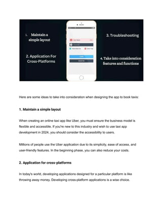 Here are some ideas to take into consideration when designing the app to book taxis:
1. Maintain a simple layout
When creating an online taxi app like Uber, you must ensure the business model is
flexible and accessible. If you're new to this industry and wish to use taxi app
development in 2024, you should consider the accessibility to users.
Millions of people use the Uber application due to its simplicity, ease of access, and
user-friendly features. In the beginning phase, you can also reduce your costs.
2. Application for cross-platforms
In today's world, developing applications designed for a particular platform is like
throwing away money. Developing cross-platform applications is a wise choice.
 