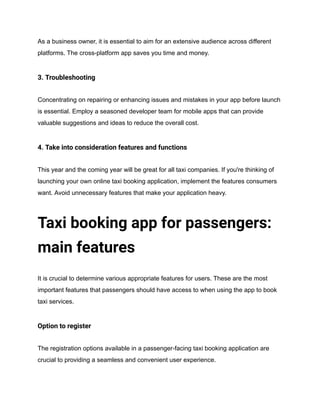 As a business owner, it is essential to aim for an extensive audience across different
platforms. The cross-platform app saves you time and money.
3. Troubleshooting
Concentrating on repairing or enhancing issues and mistakes in your app before launch
is essential. Employ a seasoned developer team for mobile apps that can provide
valuable suggestions and ideas to reduce the overall cost.
4. Take into consideration features and functions
This year and the coming year will be great for all taxi companies. If you're thinking of
launching your own online taxi booking application, implement the features consumers
want. Avoid unnecessary features that make your application heavy.
Taxi booking app for passengers:
main features
It is crucial to determine various appropriate features for users. These are the most
important features that passengers should have access to when using the app to book
taxi services.
Option to register
The registration options available in a passenger-facing taxi booking application are
crucial to providing a seamless and convenient user experience.
 