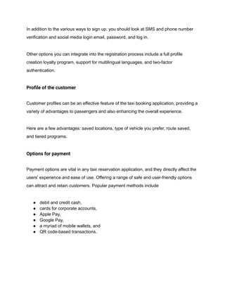 In addition to the various ways to sign up, you should look at SMS and phone number
verification and social media login email, password, and log in.
Other options you can integrate into the registration process include a full profile
creation loyalty program, support for multilingual languages, and two-factor
authentication.
Profile of the customer
Customer profiles can be an effective feature of the taxi booking application, providing a
variety of advantages to passengers and also enhancing the overall experience.
Here are a few advantages: saved locations, type of vehicle you prefer, route saved,
and tiered programs.
Options for payment
Payment options are vital in any taxi reservation application, and they directly affect the
users' experience and ease of use. Offering a range of safe and user-friendly options
can attract and retain customers. Popular payment methods include
● debit and credit cash,
● cards for corporate accounts,
● Apple Pay,
● Google Pay,
● a myriad of mobile wallets, and
● QR code-based transactions.
 