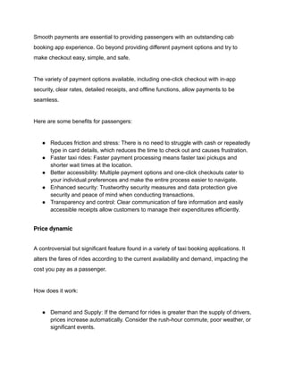 Smooth payments are essential to providing passengers with an outstanding cab
booking app experience. Go beyond providing different payment options and try to
make checkout easy, simple, and safe.
The variety of payment options available, including one-click checkout with in-app
security, clear rates, detailed receipts, and offline functions, allow payments to be
seamless.
Here are some benefits for passengers:
● Reduces friction and stress: There is no need to struggle with cash or repeatedly
type in card details, which reduces the time to check out and causes frustration.
● Faster taxi rides: Faster payment processing means faster taxi pickups and
shorter wait times at the location.
● Better accessibility: Multiple payment options and one-click checkouts cater to
your individual preferences and make the entire process easier to navigate.
● Enhanced security: Trustworthy security measures and data protection give
security and peace of mind when conducting transactions.
● Transparency and control: Clear communication of fare information and easily
accessible receipts allow customers to manage their expenditures efficiently.
Price dynamic
A controversial but significant feature found in a variety of taxi booking applications. It
alters the fares of rides according to the current availability and demand, impacting the
cost you pay as a passenger.
How does it work:
● Demand and Supply: If the demand for rides is greater than the supply of drivers,
prices increase automatically. Consider the rush-hour commute, poor weather, or
significant events.
 