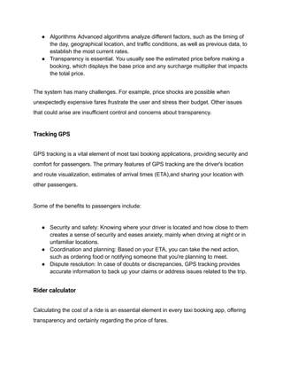● Algorithms Advanced algorithms analyze different factors, such as the timing of
the day, geographical location, and traffic conditions, as well as previous data, to
establish the most current rates.
● Transparency is essential. You usually see the estimated price before making a
booking, which displays the base price and any surcharge multiplier that impacts
the total price.
The system has many challenges. For example, price shocks are possible when
unexpectedly expensive fares frustrate the user and stress their budget. Other issues
that could arise are insufficient control and concerns about transparency.
Tracking GPS
GPS tracking is a vital element of most taxi booking applications, providing security and
comfort for passengers. The primary features of GPS tracking are the driver's location
and route visualization, estimates of arrival times (ETA),and sharing your location with
other passengers.
Some of the benefits to passengers include:
● Security and safety: Knowing where your driver is located and how close to them
creates a sense of security and eases anxiety, mainly when driving at night or in
unfamiliar locations.
● Coordination and planning: Based on your ETA, you can take the next action,
such as ordering food or notifying someone that you're planning to meet.
● Dispute resolution: In case of doubts or discrepancies, GPS tracking provides
accurate information to back up your claims or address issues related to the trip.
Rider calculator
Calculating the cost of a ride is an essential element in every taxi booking app, offering
transparency and certainty regarding the price of fares.
 