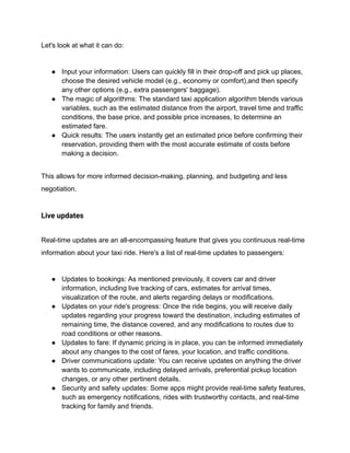 Let's look at what it can do:
● Input your information: Users can quickly fill in their drop-off and pick up places,
choose the desired vehicle model (e.g., economy or comfort),and then specify
any other options (e.g., extra passengers' baggage).
● The magic of algorithms: The standard taxi application algorithm blends various
variables, such as the estimated distance from the airport, travel time and traffic
conditions, the base price, and possible price increases, to determine an
estimated fare.
● Quick results: The users instantly get an estimated price before confirming their
reservation, providing them with the most accurate estimate of costs before
making a decision.
This allows for more informed decision-making, planning, and budgeting and less
negotiation.
Live updates
Real-time updates are an all-encompassing feature that gives you continuous real-time
information about your taxi ride. Here's a list of real-time updates to passengers:
● Updates to bookings: As mentioned previously, it covers car and driver
information, including live tracking of cars, estimates for arrival times,
visualization of the route, and alerts regarding delays or modifications.
● Updates on your ride's progress: Once the ride begins, you will receive daily
updates regarding your progress toward the destination, including estimates of
remaining time, the distance covered, and any modifications to routes due to
road conditions or other reasons.
● Updates to fare: If dynamic pricing is in place, you can be informed immediately
about any changes to the cost of fares, your location, and traffic conditions.
● Driver communications update: You can receive updates on anything the driver
wants to communicate, including delayed arrivals, preferential pickup location
changes, or any other pertinent details.
● Security and safety updates: Some apps might provide real-time safety features,
such as emergency notifications, rides with trustworthy contacts, and real-time
tracking for family and friends.
 