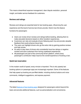 This means streamlined expense management, clear dispute resolution, personal
insight, and better service feedback for customers.
Reviews and ratings
Reviews and ratings are essential tools for taxi booking apps, influencing the user
experience and the level of service taxi drivers provide. Here's how this feature
functions for passengers:
● Users can review driver reviews and ratings before booking, allowing them to
make educated decisions based on other travelers' experiences.
● Customers can rate and evaluate drivers following each trip and provide valuable
feedback that could enhance future trips.
● The users can highlight drivers who go the extra mile by gaining positive reviews
and high scores.
● It's easy to stay clear of drivers who consistently have low ratings or negative
reviews and save customers from having unpleasant experiences.
● All passengers are part of the community-driven platform, where every
passenger's contribution helps improve the overall experience of booking a taxi.
Quick taxi reservation
In the modern world of speed, every minute is important. This is why speedy taxi
booking options on passenger apps are increasingly important. Some of the features
that help speed up booking are pre-filled details, including shortcut buttons and voice
commands, intelligent suggestions, and express payment.
Advanced features
The latest features of taxi booking apps designed for passengers extend beyond the
basic and provide additional features, such as personalization and convenience.
 