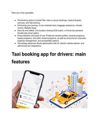 Here are a few examples:
● Pre-booking options include Plan rides or group bookings, meet-and-greet
services, and ride-sharing.
● Enhancing your journey: In-car entertainment, baggage assistance, climate
control, Multiple stops.
● Security and safety: Live location sharing SOS button, a Virtual trip assistant
female-only driver option.
● Personalization and ease of use: Preferred vehicle profiles, rewards programs,
loyalty programs, and other reward programs, as well as accounts for corporate,
expense management, and accessibility options.
● Technology advances Route optimization with AI, electric vehicle options, and
self-driving taxi integrations.
Taxi booking app for drivers: main
features
 