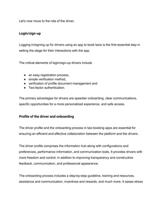 Let's now move to the role of the driver.
Login/sign-up
Logging in/signing up for drivers using an app to book taxis is the first essential step in
setting the stage for their interactions with the app.
The critical elements of login/sign-up drivers include
● an easy registration process,
● simple verification method,
● verification of profile document management and
● Two-factor authentication.
The primary advantages for drivers are speedier onboarding, clear communications,
specific opportunities for a more personalized experience, and safe access.
Profile of the driver and onboarding
The driver profile and the onboarding process in taxi booking apps are essential for
ensuring an efficient and effective collaboration between the platform and the drivers.
The driver profile comprises the information hub along with configurations and
preferences, performance information, and communication tools. It provides drivers with
more freedom and control, in addition to improving transparency and constructive
feedback, communication, and professional appearance.
The onboarding process includes a step-by-step guideline, training and resources,
assistance and communication, incentives and rewards, and much more. It eases stress
 