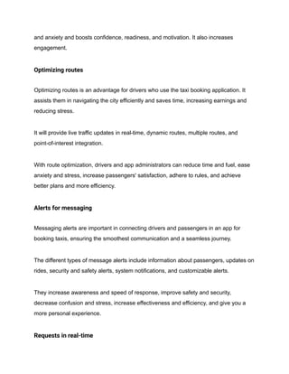 and anxiety and boosts confidence, readiness, and motivation. It also increases
engagement.
Optimizing routes
Optimizing routes is an advantage for drivers who use the taxi booking application. It
assists them in navigating the city efficiently and saves time, increasing earnings and
reducing stress.
It will provide live traffic updates in real-time, dynamic routes, multiple routes, and
point-of-interest integration.
With route optimization, drivers and app administrators can reduce time and fuel, ease
anxiety and stress, increase passengers' satisfaction, adhere to rules, and achieve
better plans and more efficiency.
Alerts for messaging
Messaging alerts are important in connecting drivers and passengers in an app for
booking taxis, ensuring the smoothest communication and a seamless journey.
The different types of message alerts include information about passengers, updates on
rides, security and safety alerts, system notifications, and customizable alerts.
They increase awareness and speed of response, improve safety and security,
decrease confusion and stress, increase effectiveness and efficiency, and give you a
more personal experience.
Requests in real-time
 