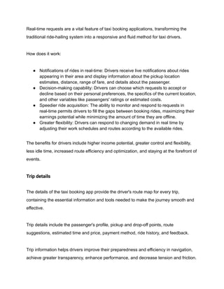 Real-time requests are a vital feature of taxi booking applications, transforming the
traditional ride-hailing system into a responsive and fluid method for taxi drivers.
How does it work:
● Notifications of rides in real-time: Drivers receive live notifications about rides
appearing in their area and display information about the pickup location
estimates, distance, range of fare, and details about the passenger.
● Decision-making capability: Drivers can choose which requests to accept or
decline based on their personal preferences, the specifics of the current location,
and other variables like passengers' ratings or estimated costs.
● Speedier ride acquisition: The ability to monitor and respond to requests in
real-time permits drivers to fill the gaps between booking rides, maximizing their
earnings potential while minimizing the amount of time they are offline.
● Greater flexibility: Drivers can respond to changing demand in real time by
adjusting their work schedules and routes according to the available rides.
The benefits for drivers include higher income potential, greater control and flexibility,
less idle time, increased route efficiency and optimization, and staying at the forefront of
events.
Trip details
The details of the taxi booking app provide the driver's route map for every trip,
containing the essential information and tools needed to make the journey smooth and
effective.
Trip details include the passenger's profile, pickup and drop-off points, route
suggestions, estimated time and price, payment method, ride history, and feedback.
Trip information helps drivers improve their preparedness and efficiency in navigation,
achieve greater transparency, enhance performance, and decrease tension and friction.
 