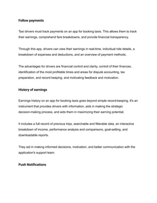 Follow payments
Taxi drivers must track payments on an app for booking taxis. This allows them to track
their earnings, comprehend fare breakdowns, and provide financial transparency.
Through this app, drivers can view their earnings in real-time, individual ride details, a
breakdown of expenses and deductions, and an overview of payment methods.
The advantages for drivers are financial control and clarity, control of their finances,
identification of the most profitable times and areas for dispute accounting, tax
preparation, and record keeping, and motivating feedback and motivation.
History of earnings
Earnings history on an app for booking taxis goes beyond simple record-keeping. It's an
instrument that provides drivers with information, aids in making the strategic
decision-making process, and aids them in maximizing their earning potential.
It includes a full record of previous trips, searchable and filterable data, an interactive
breakdown of income, performance analysis and comparisons, goal-setting, and
downloadable reports.
They aid in making informed decisions, motivation, and better communication with the
application's support team.
Push Notifications
 