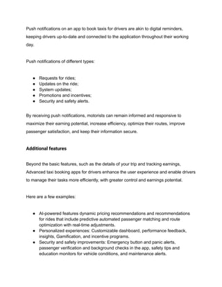 Push notifications on an app to book taxis for drivers are akin to digital reminders,
keeping drivers up-to-date and connected to the application throughout their working
day.
Push notifications of different types:
● Requests for rides;
● Updates on the ride;
● System updates;
● Promotions and incentives;
● Security and safety alerts.
By receiving push notifications, motorists can remain informed and responsive to
maximize their earning potential, increase efficiency, optimize their routes, improve
passenger satisfaction, and keep their information secure.
Additional features
Beyond the basic features, such as the details of your trip and tracking earnings,
Advanced taxi booking apps for drivers enhance the user experience and enable drivers
to manage their tasks more efficiently, with greater control and earnings potential.
Here are a few examples:
● AI-powered features dynamic pricing recommendations and recommendations
for rides that include predictive automated passenger matching and route
optimization with real-time adjustments.
● Personalized experiences: Customizable dashboard, performance feedback,
insights, Gamification, and incentive programs.
● Security and safety improvements: Emergency button and panic alerts,
passenger verification and background checks in the app, safety tips and
education monitors for vehicle conditions, and maintenance alerts.
 