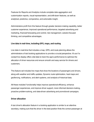 Features for Reports and Analytics include complete data aggregation and
customization reports, visual representation, and drill-down features, as well as
analytical, predictive, comparative, and actionable insight.
Administrators profit from this feature through greater decision-making capability, better
customer experience, improved operational performance, targeted advertising and
marketing, financial forecasting and control, risk management, solution-focused
thinking, and competitive advantages.
Live data in real-time, including GPS, maps, and routing
Live data in real-time that includes a map, GPS, and route planning allows the
administrators of taxi booking applications to provide a crucial perspective. It's as if a
cockpit live display offers vital data to track the app's performance to optimize the
allocation of driver resources and ensure smooth and easy service for drivers and
customers.
This feature set includes live maps that show the locations of passengers and drivers,
along with weather and traffic updates, Dynamic route optimization, heat maps and
geofencing, notifications, and alert systems, and analysis of historical data.
All these modules' functionality helps improve operational efficiency, enhance
passenger experiences, and improve driver support, more informed decision-making,
proactive problem-solving, and data-driven advertising and promotional campaigns.
Driver allocation
A taxi driver's allocation feature in a booking application is similar to an attentive
secretary, making sure that the driver in the best position finds the correct passenger at
 