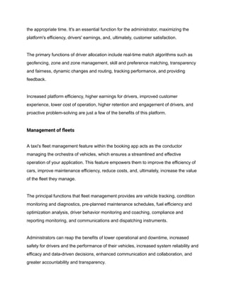 the appropriate time. It's an essential function for the administrator, maximizing the
platform's efficiency, drivers' earnings, and, ultimately, customer satisfaction.
The primary functions of driver allocation include real-time match algorithms such as
geofencing, zone and zone management, skill and preference matching, transparency
and fairness, dynamic changes and routing, tracking performance, and providing
feedback.
Increased platform efficiency, higher earnings for drivers, improved customer
experience, lower cost of operation, higher retention and engagement of drivers, and
proactive problem-solving are just a few of the benefits of this platform.
Management of fleets
A taxi's fleet management feature within the booking app acts as the conductor
managing the orchestra of vehicles, which ensures a streamlined and effective
operation of your application. This feature empowers them to improve the efficiency of
cars, improve maintenance efficiency, reduce costs, and, ultimately, increase the value
of the fleet they manage.
The principal functions that fleet management provides are vehicle tracking, condition
monitoring and diagnostics, pre-planned maintenance schedules, fuel efficiency and
optimization analysis, driver behavior monitoring and coaching, compliance and
reporting monitoring, and communications and dispatching instruments.
Administrators can reap the benefits of lower operational and downtime, increased
safety for drivers and the performance of their vehicles, increased system reliability and
efficacy and data-driven decisions, enhanced communication and collaboration, and
greater accountability and transparency.
 