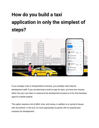 How do you build a taxi
application in only the simplest of
steps?
If you manage a taxi or transportation business, you probably need internal
development staff. If you are planning to build an app for taxis, you have two choices:
either hire your own team or outsource the development process to a firm that develops
apps for outside experts.
This option requires a lot of effort, time, and money, in addition to a myriad of issues
with recruitment. In the end, it's more appropriate to partner with an experienced
company for development.
 