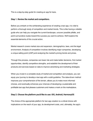 This is a step-by-step guide for creating an app for taxis.
Step 1. Review the market and competitors.
Before you embark on the exhilarating experience of creating a taxi app, it is vital to
perform a thorough study of competition and market trends. This is like having a reliable
guide who can help you navigate the current landscape, uncover possible pitfalls, and
point out lucrative routes toward the success you want to achieve. We'll explore the
essential elements of this crucial action.
Market research covers market size and expansion, demographics, laws, and the legal
environment. Analysis of competition involves identifying major companies, developing
a unique selling point (USP),and analyzing the market's pricing trends and prices.
Through this process, companies can lower risk and make better decisions, find market
opportunities, identify competitive strengths, and establish the development of their
products and services based on data to improve advertising and marketing strategies.
When you invest in a complete study of market and competition and analysis, you can
equip your journey to develop a taxi app with a solid guideline. The data-driven method
improves your comprehension of the terrain, allows you to make more informed
choices, and eventually enhances your chances of developing a sustainable and
profitable taxi app that pleases customers and makes a mark on the marketplace.
Step 2. Choose the platform you'd like to use: iOS, Android, HarmonyOS
The choice of the appropriate platform for taxi app creation is a critical choice with
implications on the reach of your app, its development costs, and, ultimately, the app's
 