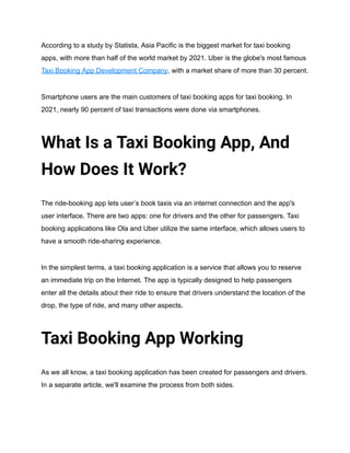 According to a study by Statista, Asia Pacific is the biggest market for taxi booking
apps, with more than half of the world market by 2021. Uber is the globe's most famous
Taxi Booking App Development Company, with a market share of more than 30 percent.
Smartphone users are the main customers of taxi booking apps for taxi booking. In
2021, nearly 90 percent of taxi transactions were done via smartphones.
What Is a Taxi Booking App, And
How Does It Work?
The ride-booking app lets user’s book taxis via an internet connection and the app's
user interface. There are two apps: one for drivers and the other for passengers. Taxi
booking applications like Ola and Uber utilize the same interface, which allows users to
have a smooth ride-sharing experience.
In the simplest terms, a taxi booking application is a service that allows you to reserve
an immediate trip on the Internet. The app is typically designed to help passengers
enter all the details about their ride to ensure that drivers understand the location of the
drop, the type of ride, and many other aspects.
Taxi Booking App Working
As we all know, a taxi booking application has been created for passengers and drivers.
In a separate article, we'll examine the process from both sides.
 