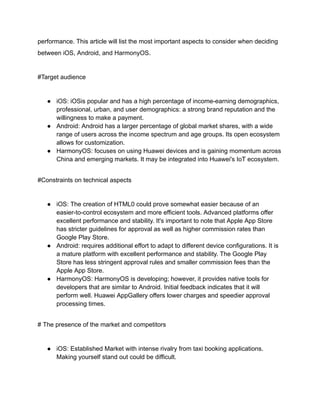 performance. This article will list the most important aspects to consider when deciding
between iOS, Android, and HarmonyOS.
#Target audience
● iOS: iOSis popular and has a high percentage of income-earning demographics,
professional, urban, and user demographics: a strong brand reputation and the
willingness to make a payment.
● Android: Android has a larger percentage of global market shares, with a wide
range of users across the income spectrum and age groups. Its open ecosystem
allows for customization.
● HarmonyOS: focuses on using Huawei devices and is gaining momentum across
China and emerging markets. It may be integrated into Huawei's IoT ecosystem.
#Constraints on technical aspects
● iOS: The creation of HTML0 could prove somewhat easier because of an
easier-to-control ecosystem and more efficient tools. Advanced platforms offer
excellent performance and stability. It's important to note that Apple App Store
has stricter guidelines for approval as well as higher commission rates than
Google Play Store.
● Android: requires additional effort to adapt to different device configurations. It is
a mature platform with excellent performance and stability. The Google Play
Store has less stringent approval rules and smaller commission fees than the
Apple App Store.
● HarmonyOS: HarmonyOS is developing; however, it provides native tools for
developers that are similar to Android. Initial feedback indicates that it will
perform well. Huawei AppGallery offers lower charges and speedier approval
processing times.
# The presence of the market and competitors
● iOS: Established Market with intense rivalry from taxi booking applications.
Making yourself stand out could be difficult.
 