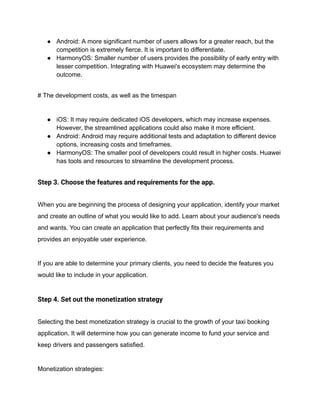 ● Android: A more significant number of users allows for a greater reach, but the
competition is extremely fierce. It is important to differentiate.
● HarmonyOS: Smaller number of users provides the possibility of early entry with
lesser competition. Integrating with Huawei's ecosystem may determine the
outcome.
# The development costs, as well as the timespan
● iOS: It may require dedicated iOS developers, which may increase expenses.
However, the streamlined applications could also make it more efficient.
● Android: Android may require additional tests and adaptation to different device
options, increasing costs and timeframes.
● HarmonyOS: The smaller pool of developers could result in higher costs. Huawei
has tools and resources to streamline the development process.
Step 3. Choose the features and requirements for the app.
When you are beginning the process of designing your application, identify your market
and create an outline of what you would like to add. Learn about your audience's needs
and wants. You can create an application that perfectly fits their requirements and
provides an enjoyable user experience.
If you are able to determine your primary clients, you need to decide the features you
would like to include in your application.
Step 4. Set out the monetization strategy
Selecting the best monetization strategy is crucial to the growth of your taxi booking
application. It will determine how you can generate income to fund your service and
keep drivers and passengers satisfied.
Monetization strategies:
 