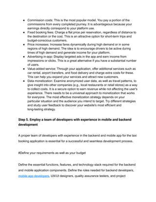 ● Commission costs: This is the most popular model. You pay a portion of the
commissions from every completed journey. It is advantageous because your
earnings directly correspond to your platform use.
● Fixed booking fees: Charge a flat price per reservation, regardless of distance to
the destination or the cost. This is an attractive option for short-term trips and
budget-conscious customers.
● Price increases: Increase fares dynamically during high demand or in some
regions of high demand. The idea is to encourage drivers to be active during
times of high demand and generate income for your platform.
● Advertising in-app: Display targeted ads in the app and earn income from
impressions or clicks. This is a great alternative if you have a substantial number
of users.
● Value-added service: Through your application, offer additional services such as
car rental, airport transfers, and food delivery and charge extra costs for these.
This can help you expand your services and attract new customers.
● Data monetization: Examine anonymized user data, as well as travel patterns, to
give insight into other companies (e.g., local restaurants or retail stores) as a way
to collect costs. It is a secure option to earn revenue while not affecting the user's
experience. There needs to be a universal approach to monetization that works
for everyone. The most effective monetization strategy depends on your
particular situation and the audience you intend to target. Try different strategies
and study user feedback to discover your website's most efficient and
long-lasting strategy.
Step 5. Employ a team of developers with experience in mobile and backend
development
A proper team of developers with experience in the backend and mobile app for the taxi
booking application is essential for a successful and seamless development process.
#Define your requirements as well as your budget
Define the essential functions, features, and technology stack required for the backend
and mobile application components. Define the roles needed for backend developers,
mobile app developers, UX/UI designers, quality assurance testers, and project
 
