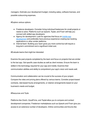 managers. Estimate your development budget, including salary, software licenses, and
possible outsourcing expenses.
#Explore various options
● Freelance developers: Consider hiring individual freelancers for small projects or
needs to solve. Platforms such as Upwork, Toptal, and Fiverr will help you
connect with skilled app developers.
● Agency for development: Look for agencies that focus on mobile app
development and preferably have previous experience creating taxi booking
applications or other similar platforms.
● Internal team: Building your team gives you more control but will require a
long-term commitment and a significant initial cost.
#Evaluate teams that might be interested
Examine the past projects completed by the team and focus on projects that are similar
to the taxi app. Get specific case studies as well as client reviews. Ensure the team is
skilled in the technology required for your app and mobile. Examine their
communication abilities and ability to comprehend your app's vision and needs well.
Communication and collaboration can be crucial to the success of your project.
Compare the rates and pricing plans offered by various teams. Consider project-based
contracts, rate-based hourly arrangements, or retainer arrangements based on your
business's needs and budget.
#Resources and Tools
Platforms like Clutch, GoodFirms, and Toptal allow you to compare and contact
development companies. Freelancer marketplaces such as Upwork and Fiverr give you
access to an extensive number of developers. Online communities and forums like
 