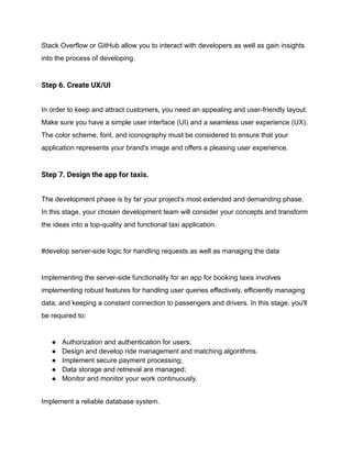 Stack Overflow or GitHub allow you to interact with developers as well as gain insights
into the process of developing.
Step 6. Create UX/UI
In order to keep and attract customers, you need an appealing and user-friendly layout.
Make sure you have a simple user interface (UI) and a seamless user experience (UX).
The color scheme, font, and iconography must be considered to ensure that your
application represents your brand's image and offers a pleasing user experience.
Step 7. Design the app for taxis.
The development phase is by far your project's most extended and demanding phase.
In this stage, your chosen development team will consider your concepts and transform
the ideas into a top-quality and functional taxi application.
#develop server-side logic for handling requests as well as managing the data
Implementing the server-side functionality for an app for booking taxis involves
implementing robust features for handling user queries effectively, efficiently managing
data, and keeping a constant connection to passengers and drivers. In this stage, you'll
be required to:
● Authorization and authentication for users;
● Design and develop ride management and matching algorithms.
● Implement secure payment processing;
● Data storage and retrieval are managed;
● Monitor and monitor your work continuously.
Implement a reliable database system.
 